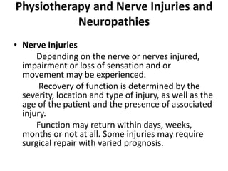 Physiotherapy and Nerve Injuries and
           Neuropathies
• Nerve Injuries
      Depending on the nerve or nerves injured,
  impairment or loss of sensation and or
  movement may be experienced.
       Recovery of function is determined by the
  severity, location and type of injury, as well as the
  age of the patient and the presence of associated
  injury.
      Function may return within days, weeks,
  months or not at all. Some injuries may require
  surgical repair with varied prognosis.
 