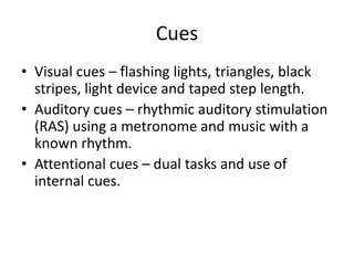 Cues
• Visual cues – flashing lights, triangles, black
  stripes, light device and taped step length.
• Auditory cues – rhythmic auditory stimulation
  (RAS) using a metronome and music with a
  known rhythm.
• Attentional cues – dual tasks and use of
  internal cues.
 