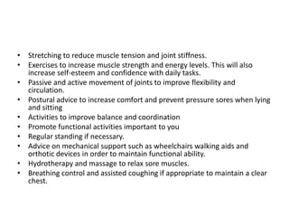 • Stretching to reduce muscle tension and joint stiffness.
• Exercises to increase muscle strength and energy levels. This will also
  increase self-esteem and confidence with daily tasks.
• Passive and active movement of joints to improve flexibility and
  circulation.
• Postural advice to increase comfort and prevent pressure sores when lying
  and sitting
• Activities to improve balance and coordination
• Promote functional activities important to you
• Regular standing if necessary.
• Advice on mechanical support such as wheelchairs walking aids and
  orthotic devices in order to maintain functional ability.
• Hydrotherapy and massage to relax sore muscles.
• Breathing control and assisted coughing if appropriate to maintain a clear
  chest.
 