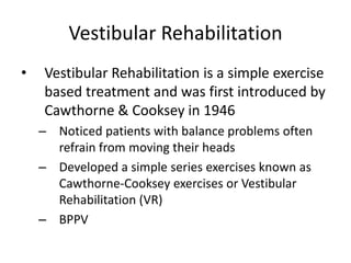 Vestibular Rehabilitation
•   Vestibular Rehabilitation is a simple exercise
    based treatment and was first introduced by
    Cawthorne & Cooksey in 1946
    – Noticed patients with balance problems often
      refrain from moving their heads
    – Developed a simple series exercises known as
      Cawthorne-Cooksey exercises or Vestibular
      Rehabilitation (VR)
    – BPPV
 