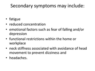 Secondary symptoms may include:

• fatigue
• reduced concentration
• emotional factors such as fear of falling and/or
  depression
• functional restrictions within the home or
  workplace
• neck stiffness associated with avoidance of head
  movement to prevent dizziness and
• headaches.
 