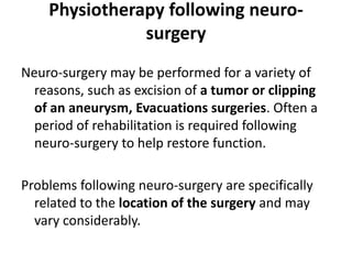 Physiotherapy following neuro-
               surgery
Neuro-surgery may be performed for a variety of
  reasons, such as excision of a tumor or clipping
  of an aneurysm, Evacuations surgeries. Often a
  period of rehabilitation is required following
  neuro-surgery to help restore function.

Problems following neuro-surgery are specifically
  related to the location of the surgery and may
  vary considerably.
 