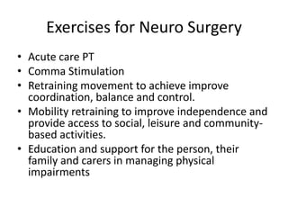 Exercises for Neuro Surgery
• Acute care PT
• Comma Stimulation
• Retraining movement to achieve improve
  coordination, balance and control.
• Mobility retraining to improve independence and
  provide access to social, leisure and community-
  based activities.
• Education and support for the person, their
  family and carers in managing physical
  impairments
 