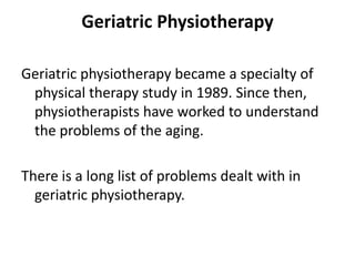 Geriatric Physiotherapy

Geriatric physiotherapy became a specialty of
 physical therapy study in 1989. Since then,
 physiotherapists have worked to understand
 the problems of the aging.

There is a long list of problems dealt with in
  geriatric physiotherapy.
 