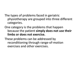 The types of problems faced in geriatric
  physiotherapy are grouped into three different
  categories.
One category is the problems that happen
  because the patient simply does not use their
  limbs or does not exercise.
These problems can be addressed by
  reconditioning through range-of-motion
  exercises and other exercises.
 