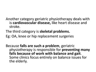 Another category geriatric physiotherapy deals with
  is cardiovascular disease, like heart disease and
  stroke.
The third category is skeletal problems.
Eg: OA, knee or hip replacement surgeries

Because falls are such a problem, geriatric
  physiotherapy is responsible for preventing many
  falls because of work with balance and gait.
  Some clinics focus entirely on balance issues for
  the elderly.
 