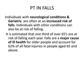 PT IN FALLS
Individuals with neurological conditions &
   Geriatric are often at an increased risk of
   falls. Individuals with other conditions can
   also be at risk of falling.
 It is estimated that one third of over 65’s are at
   risk of falling each year. Falls are a major cause
   of ill health for older people and account for
   62% of all fatal injuries in people aged 65 and
   above.
 