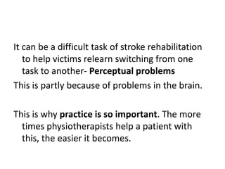 It can be a difficult task of stroke rehabilitation
   to help victims relearn switching from one
   task to another- Perceptual problems
This is partly because of problems in the brain.

This is why practice is so important. The more
  times physiotherapists help a patient with
  this, the easier it becomes.
 