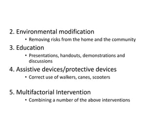 2. Environmental modification
     • Removing risks from the home and the community
3. Education
     • Presentations, handouts, demonstrations and
       discussions
4. Assistive devices/protective devices
     • Correct use of walkers, canes, scooters

5. Multifactorial Intervention
     • Combining a number of the above interventions
 