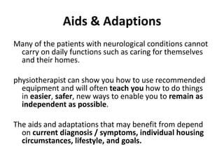 Aids & Adaptions
Many of the patients with neurological conditions cannot
 carry on daily functions such as caring for themselves
 and their homes.

physiotherapist can show you how to use recommended
  equipment and will often teach you how to do things
  in easier, safer, new ways to enable you to remain as
  independent as possible.

The aids and adaptations that may benefit from depend
  on current diagnosis / symptoms, individual housing
  circumstances, lifestyle, and goals.
 