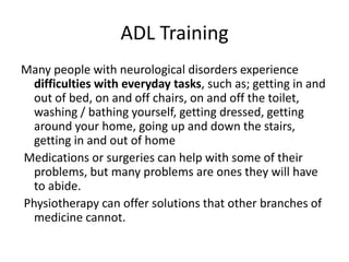 ADL Training
Many people with neurological disorders experience
  difficulties with everyday tasks, such as; getting in and
  out of bed, on and off chairs, on and off the toilet,
  washing / bathing yourself, getting dressed, getting
  around your home, going up and down the stairs,
  getting in and out of home
Medications or surgeries can help with some of their
  problems, but many problems are ones they will have
  to abide.
Physiotherapy can offer solutions that other branches of
  medicine cannot.
 