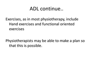 ADL continue..
Exercises, as in most physiotherapy, include
  Hand exercises and functional oriented
  exercises

Physiotherapists may be able to make a plan so
  that this is possible.
 