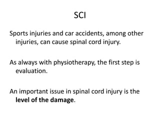 SCI
Sports injuries and car accidents, among other
  injuries, can cause spinal cord injury.

As always with physiotherapy, the first step is
  evaluation.

An important issue in spinal cord injury is the
  level of the damage.
 