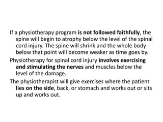 If a physiotherapy program is not followed faithfully, the
   spine will begin to atrophy below the level of the spinal
   cord injury. The spine will shrink and the whole body
   below that point will become weaker as time goes by.
Physiotherapy for spinal cord injury involves exercising
   and stimulating the nerves and muscles below the
   level of the damage.
The physiotherapist will give exercises where the patient
   lies on the side, back, or stomach and works out or sits
   up and works out.
 