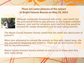 These are some pictures of the seizure
at Bright Futures Rescue on May 19, 2014
The Wayne County Humane Society stated that this alone was obstruction of
justice!!!!
When Jane attempted to console the animals as they were ripped away, she
was accused of tampering with evidence. There was no veterinarian on site
and no law enforcement.
Wayne County Humane Society wanted no one to see or know what they
were really doing!
Although continually threatened with arrest , Jane Smith had
the presence of mind to take pictures as the tragedy unfolded.
However, Jane and her witnesses were told that they would be
arrested for simply being there and for Jane taking pictures.
 