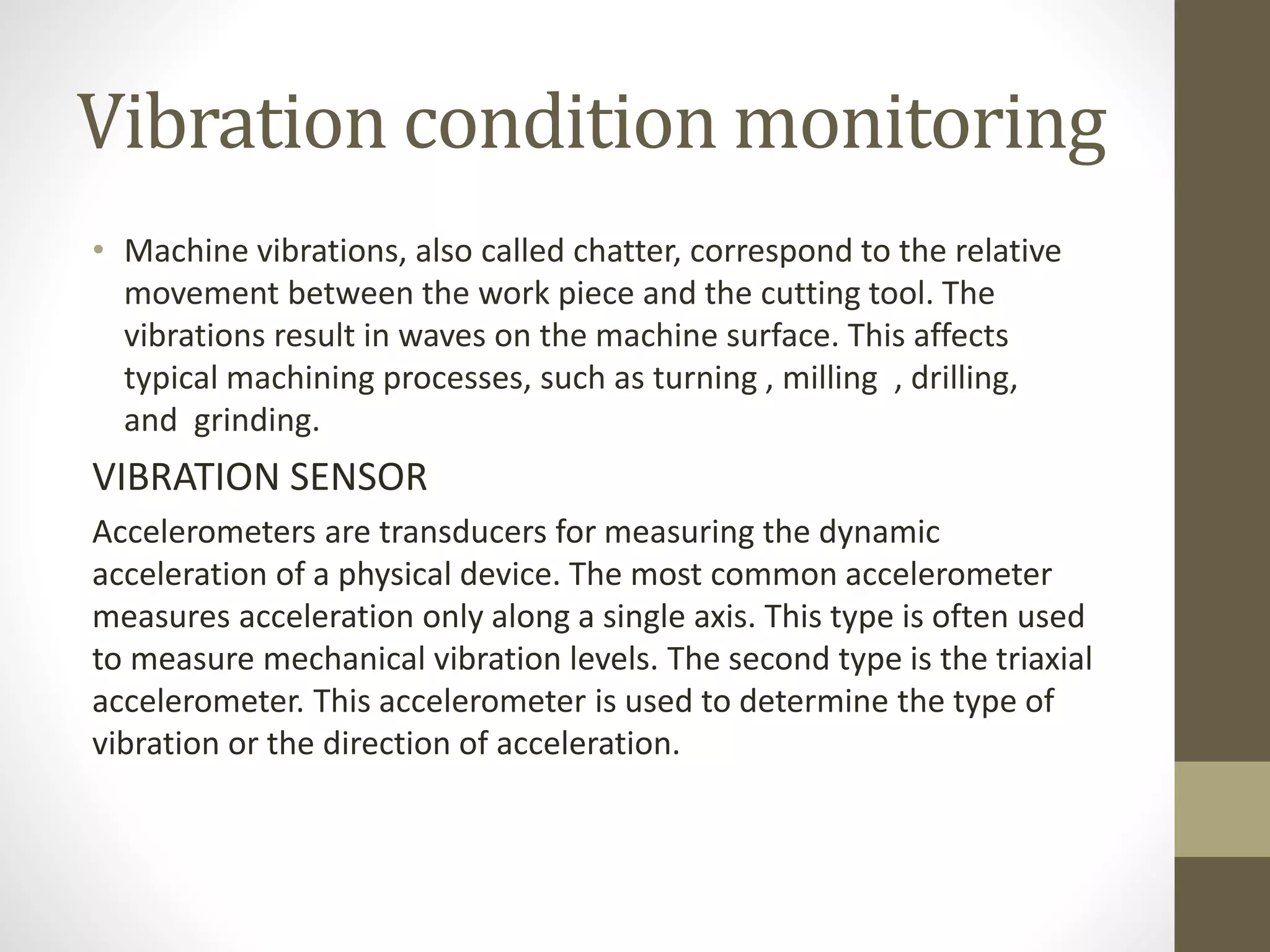 Vibration condition monitoring
• Machine vibrations, also called chatter, correspond to the relative
movement between the work piece and the cutting tool. The
vibrations result in waves on the machine surface. This affects
typical machining processes, such as turning , milling , drilling,
and grinding.
VIBRATION SENSOR
Accelerometers are transducers for measuring the dynamic
acceleration of a physical device. The most common accelerometer
measures acceleration only along a single axis. This type is often used
to measure mechanical vibration levels. The second type is the triaxial
accelerometer. This accelerometer is used to determine the type of
vibration or the direction of acceleration.
 
