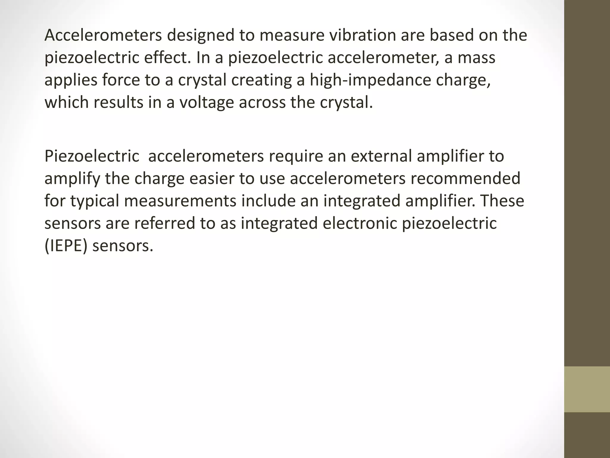 Accelerometers designed to measure vibration are based on the
piezoelectric effect. In a piezoelectric accelerometer, a mass
applies force to a crystal creating a high-impedance charge,
which results in a voltage across the crystal.
Piezoelectric accelerometers require an external amplifier to
amplify the charge easier to use accelerometers recommended
for typical measurements include an integrated amplifier. These
sensors are referred to as integrated electronic piezoelectric
(IEPE) sensors.
 