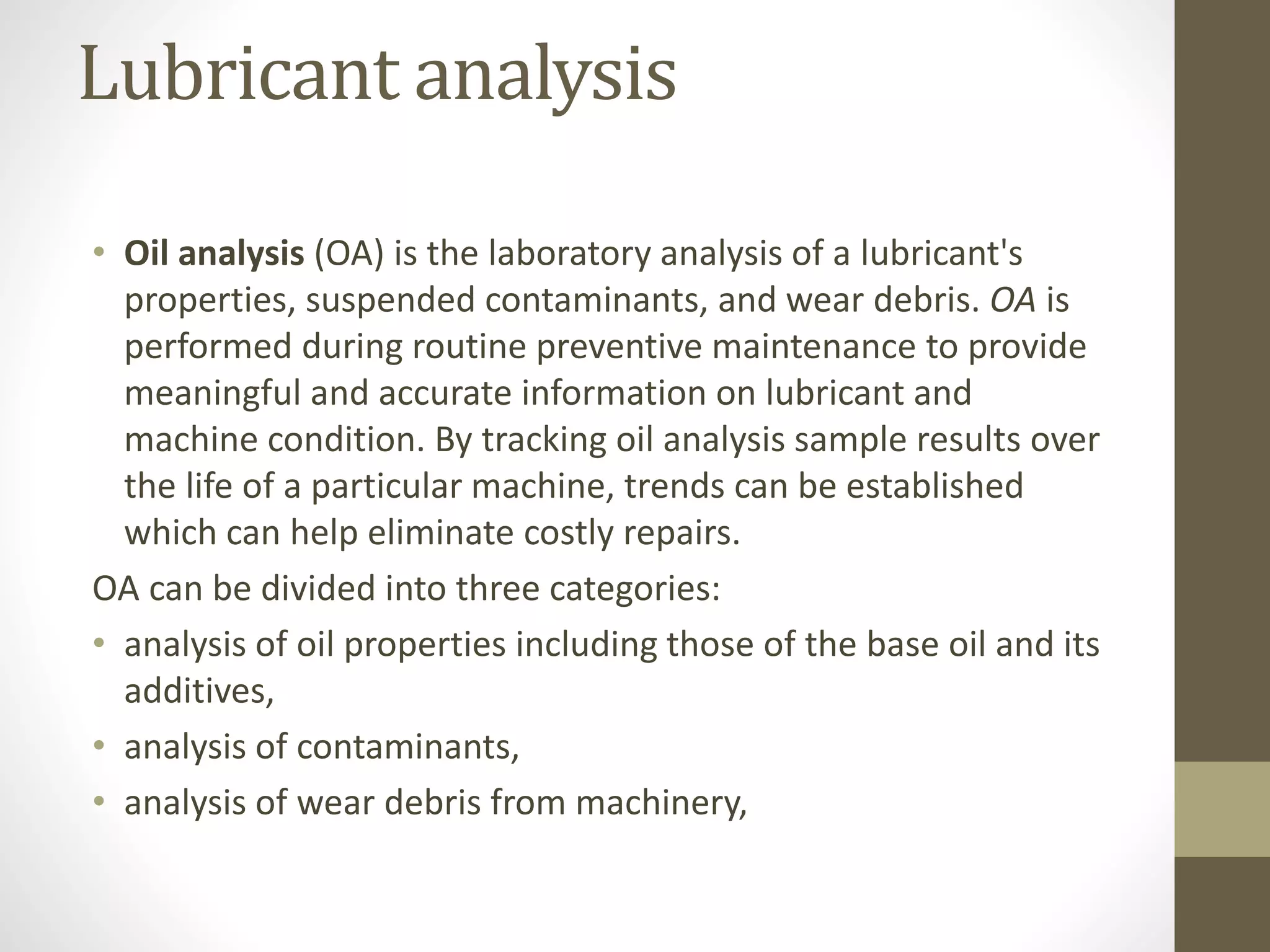 Lubricant analysis
• Oil analysis (OA) is the laboratory analysis of a lubricant's
properties, suspended contaminants, and wear debris. OA is
performed during routine preventive maintenance to provide
meaningful and accurate information on lubricant and
machine condition. By tracking oil analysis sample results over
the life of a particular machine, trends can be established
which can help eliminate costly repairs.
OA can be divided into three categories:
• analysis of oil properties including those of the base oil and its
additives,
• analysis of contaminants,
• analysis of wear debris from machinery,
 