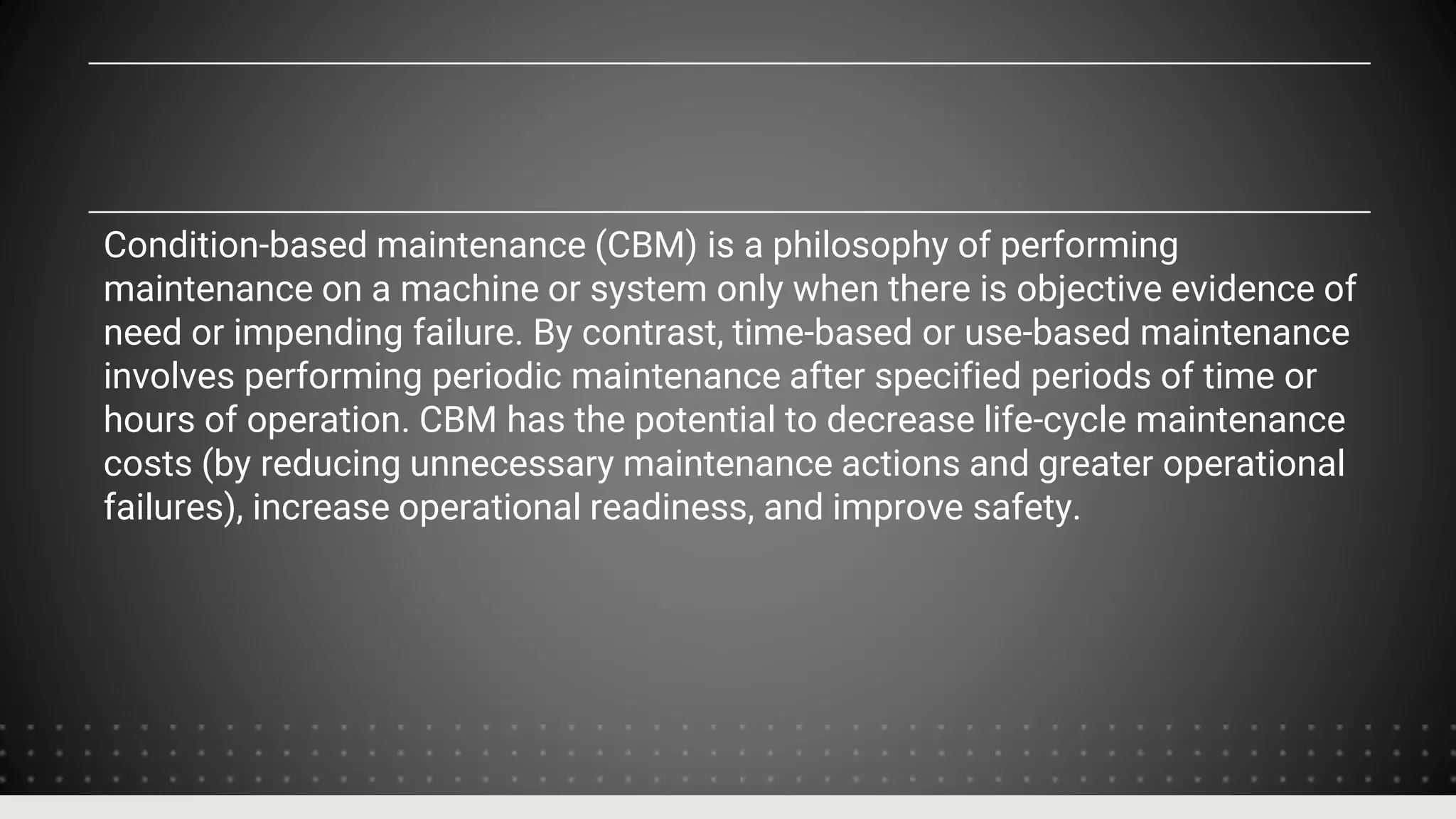 Condition-based maintenance (CBM) is a philosophy of performing
maintenance on a machine or system only when there is objective evidence of
need or impending failure. By contrast, time-based or use-based maintenance
involves performing periodic maintenance after specified periods of time or
hours of operation. CBM has the potential to decrease life-cycle maintenance
costs (by reducing unnecessary maintenance actions and greater operational
failures), increase operational readiness, and improve safety.
 
