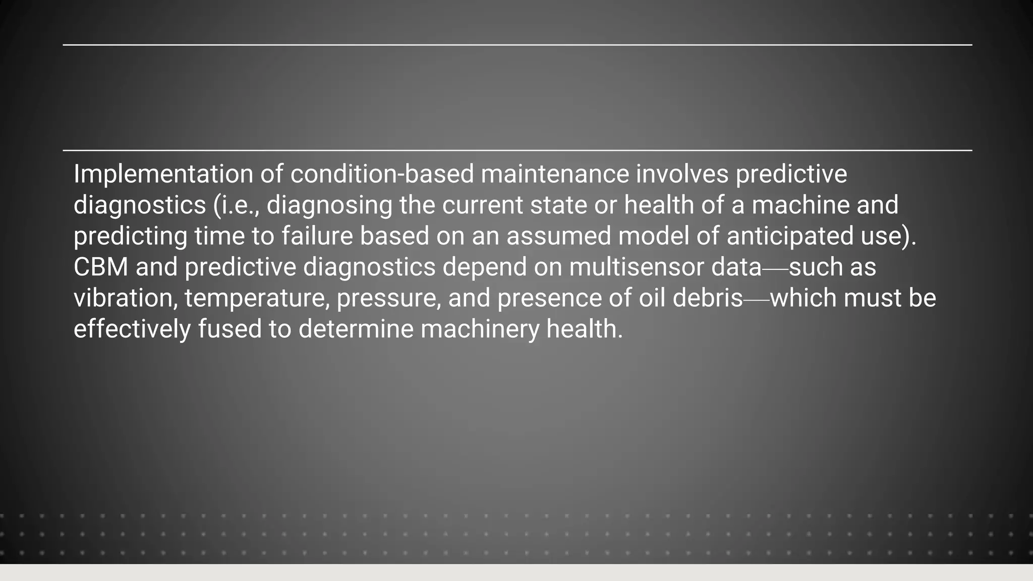 Implementation of condition-based maintenance involves predictive
diagnostics (i.e., diagnosing the current state or health of a machine and
predicting time to failure based on an assumed model of anticipated use).
CBM and predictive diagnostics depend on multisensor data—such as
vibration, temperature, pressure, and presence of oil debris—which must be
effectively fused to determine machinery health.
 
