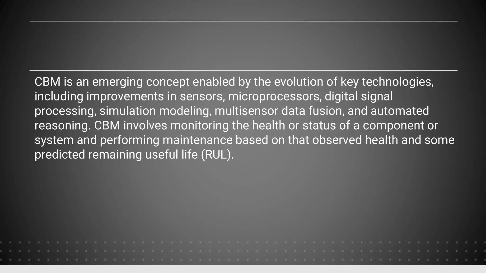 CBM is an emerging concept enabled by the evolution of key technologies,
including improvements in sensors, microprocessors, digital signal
processing, simulation modeling, multisensor data fusion, and automated
reasoning. CBM involves monitoring the health or status of a component or
system and performing maintenance based on that observed health and some
predicted remaining useful life (RUL).
 