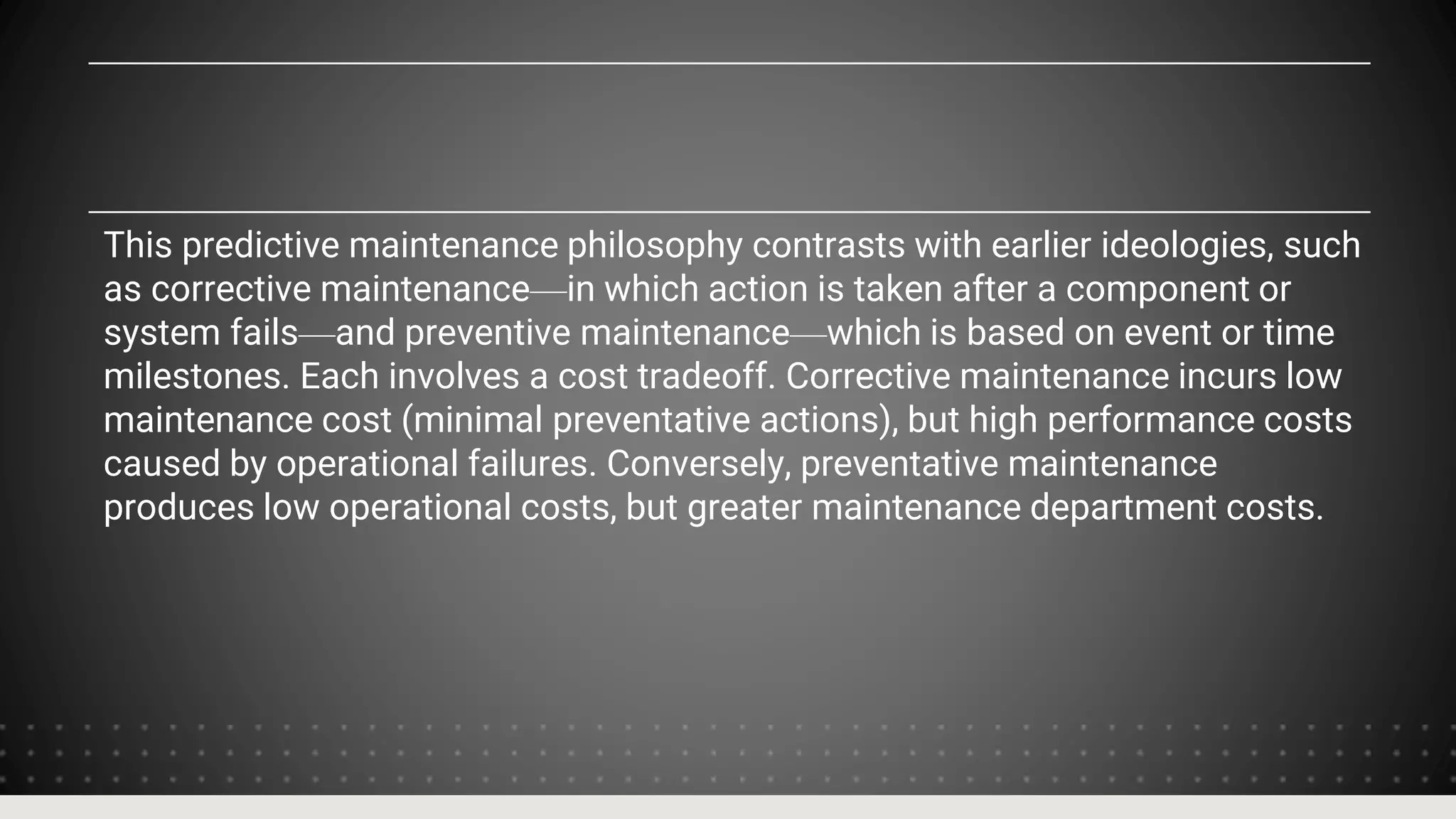 This predictive maintenance philosophy contrasts with earlier ideologies, such
as corrective maintenance—in which action is taken after a component or
system fails—and preventive maintenance—which is based on event or time
milestones. Each involves a cost tradeoff. Corrective maintenance incurs low
maintenance cost (minimal preventative actions), but high performance costs
caused by operational failures. Conversely, preventative maintenance
produces low operational costs, but greater maintenance department costs.
 