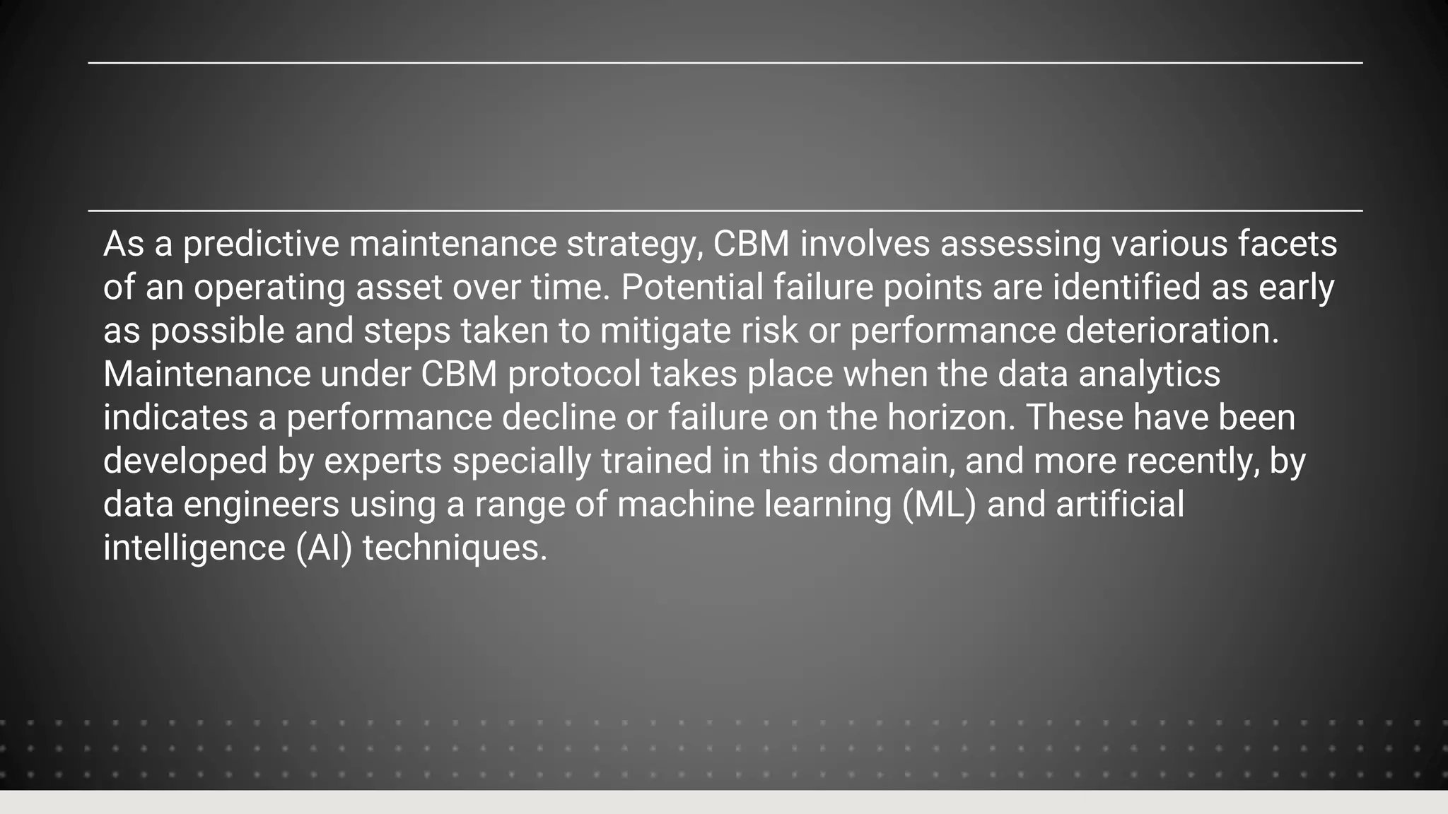 As a predictive maintenance strategy, CBM involves assessing various facets
of an operating asset over time. Potential failure points are identified as early
as possible and steps taken to mitigate risk or performance deterioration.
Maintenance under CBM protocol takes place when the data analytics
indicates a performance decline or failure on the horizon. These have been
developed by experts specially trained in this domain, and more recently, by
data engineers using a range of machine learning (ML) and artificial
intelligence (AI) techniques.
 