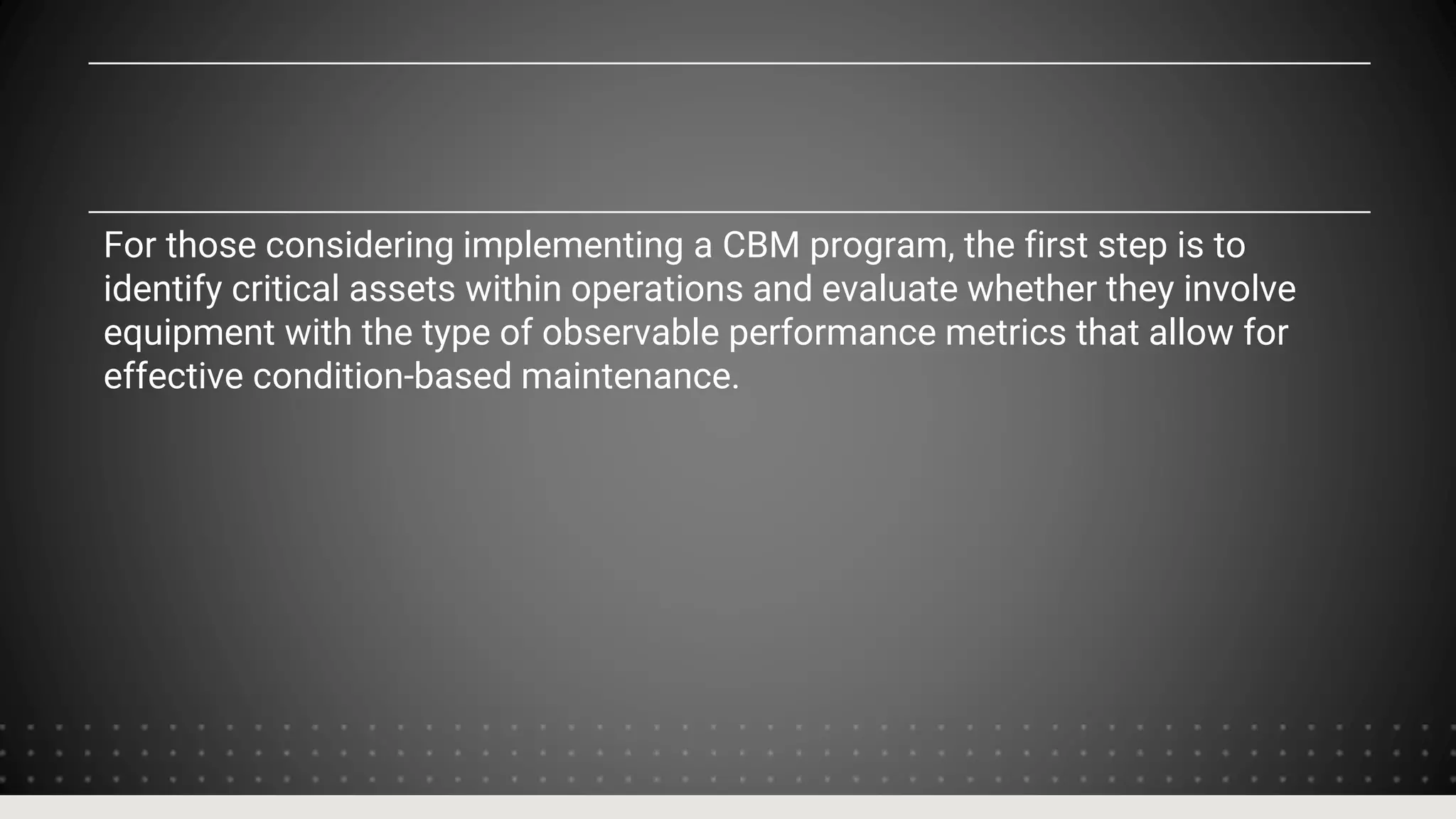 For those considering implementing a CBM program, the first step is to
identify critical assets within operations and evaluate whether they involve
equipment with the type of observable performance metrics that allow for
effective condition-based maintenance.
 