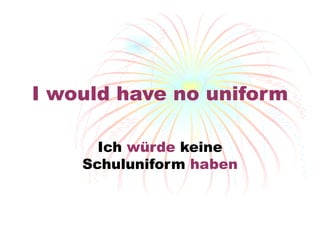 I would have no uniform Ich  w ürde  keine Schuluniform  haben 