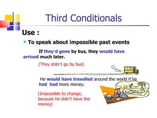 Third Conditionals
Use :
 To speak about impossible past events
       If they’d gone by bus, they would have
arrived much later.
      (They didn’t go by bus)


      He would have travelled around the world if he
      had had more money.

      (Impossible to change,
      because he didn’t have the
      money)
 
