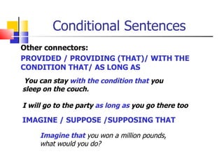 Conditional Sentences
Other connectors:
PROVIDED / PROVIDING (THAT)/ WITH THE
CONDITION THAT/ AS LONG AS
You can stay with the condition that you
sleep on the couch.

I will go to the party as long as you go there too

IMAGINE / SUPPOSE /SUPPOSING THAT

     Imagine that you won a million pounds,
     what would you do?
 