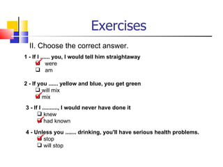 Exercises
  II. Choose the correct answer.
1 - If I ...... you, I would tell him straightaway
      were
       am

2 - If you ...... yellow and blue, you get green
       will mix
      mix
3 - If I .........., I would never have done it
       knew
      had known

4 - Unless you ....... drinking, you'll have serious health problems.
     
      stop
      will stop
 
