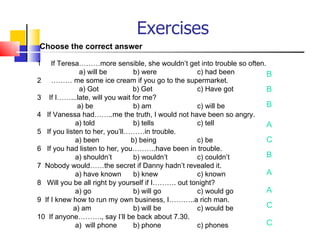 Exercises
Choose the correct answer

1    If Teresa………more sensible, she wouldn’t get into trouble so often.
               a) will be       b) were            c) had been          B
2 ……… me some ice cream if you go to the supermarket.
               a) Got          b) Get              c) Have got          B
3 If I……...late, will you wait for me?
              a) be             b) am              c) will be           B
4 If Vanessa had……..me the truth, I would not have been so angry.
             a) told            b) tells           c) tell              A
5 If you listen to her, you’ll………in trouble.
             a) been           b) being            c) be                C
6 If you had listen to her, you……….have been in trouble.
             a) shouldn’t       b) wouldn’t        c) couldn’t          B
7 Nobody would……the secret if Danny hadn’t revealed it.
             a) have known      b) knew            c) known             A
8 Will you be all right by yourself if I………. out tonight?
             a) go              b) will go         c) would go          A
9 If I knew how to run my own business, I………..a rich man.
            a) am               b) will be         c) would be          C
10 If anyone………., say I’ll be back about 7.30.
             a) will phone      b) phone           c) phones            C
 