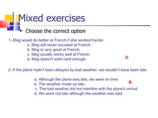 Mixed exercises
         Choose the correct option
1.-Meg would do better at French if she worked harder.
         a. Meg will never succeed at French.
         b. Meg is very good at French.
         c. Meg usually works well at French.
         d. Meg doesn't work hard enough.                           D


2.-If the plane hadn't been delayed by bad weather, we wouldn't have been late

              a. Although the plane was late, we were on time
              b. The weather made us late.                           B
              c. The bad weather did not interfere with the plane's arrival.
              d. We were not late although the weather was bad.
 