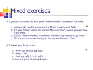 Mixed exercises
3. If you ask someone the way, you'll find the Modern Museum of Art easily.
                                                                                 A
    a. Most people can tell you where the Modern Museum of Art is.
    b. It is very difficult to find the Modern Museum of Art, even if you ask how
       to get there.
    c. Did you find the Modern Museum of Art when you wanted to go there?
    d. Did you ask someone the way to the Modern Museum of Art?

4. If I were you, I’d get a job.
                                                                               A
      a. I think you should get a job.
      b. I need a job.
      c. I had a good job, but I left it.
      d. You are going to get a job soon.
 