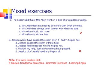 Mixed exercises
5. The doctor said that if Mrs Allen went on a diet, she would lose weight.

         a. Mrs Allen does not need to be careful with what she eats.
         b. Mrs Allen has always been careful with what she eats. .
         c. Mrs Allen should eat more.
                                                                  D
         d. Mrs Allen should eat less.

6. Jessica would have passed the exam even if I hadn't helped her.
      a. Jessica passed the exam without help.
      b. Jessica failed because no one helped her.
      c. Without my help, Jessica would not have passed.
      d. Jessica didn't really need any help at all.             D


Note: For more practice click:
if clauses, Conditional sentences - Grammar Exercises - Learning English
 