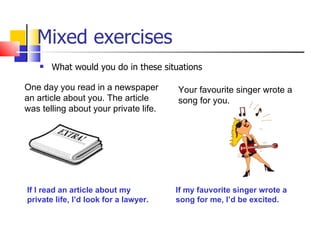 Mixed exercises
       What would you do in these situations

One day you read in a newspaper        Your favourite singer wrote a
an article about you. The article      song for you.
was telling about your private life.




If I read an article about my          If my fauvorite singer wrote a
private life, I’d look for a lawyer.   song for me, I’d be excited.
 