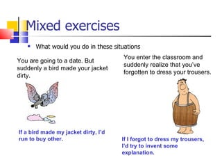 Mixed exercises
      What would you do in these situations
                                      You enter the classroom and
You are going to a date. But
                                      suddenly realize that you’ve
suddenly a bird made your jacket
                                      forgotten to dress your trousers.
dirty.




If a bird made my jacket dirty, I’d
run to buy other.                     If I forgot to dress my trousers,
                                      I’d try to invent some
                                      explanation.
 