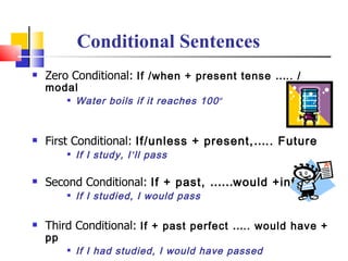 Conditional Sentences
   Zero Conditional: If /when + present tense ….. /
    modal
            Water boils if it reaches 100 º


   First Conditional: If/unless + present,….. Future
            If I study, I ’ll pass

   Second Conditional: If + past, ……would +inf.
            If I studied, I would pass

   Third Conditional: If + past perfect ….. would have +
    pp
            If I had studied, I would have passed
 