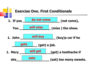 Exercise One. First Conditionals

                do not come
 1. If you ___________________ (not come),

            will miss
   You ________________ (miss ) the show.

              will buy
1. John __________________ (buy)a car if he

       gets
   _____________ (get) a job.
             will get
1. Mary ________________(get) a toothache if
           eats
  she_________________ (eat) too many sweets.
 