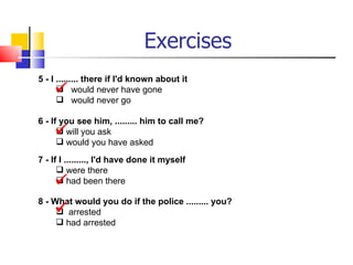 Exercises
5 - I ......... there if I'd known about it
      would never have gone
       would never go

6 - If you see him, ......... him to call me?
      will you ask
       would you have asked

7 - If I ........., I'd have done it myself
       were there
      had been there

8 - What would you do if the police ......... you?
     arrested
      had arrested
 