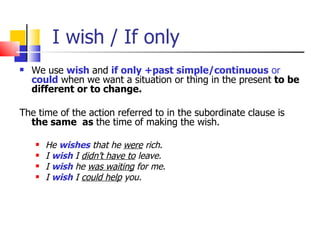 I wish / If only
   We use wish and if only +past simple/continuous or
    could when we want a situation or thing in the present to be
    different or to change.

The time of the action referred to in the subordinate clause is
  the same as the time of making the wish.

       He wishes that he were rich.
       I wish I didn’t have to leave.
       I wish he was waiting for me.
       I wish I could help you.
 