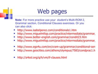 Web pages
 Note: For more practice use your student’s Multi-ROM 2,
 Grammar section, Conditional Clauses exercises. Or you
 can also click:
 http://www.isabelperez.com/conditionals1.htm

 http://www.miguelmllop.com/practice/intermediate/grammar/co

 http://www.better-english.com/grammar/condit23.htm
 http://www.miguelmllop.com/practice/intermediate/grammar/co


   http://www.ego4u.com/en/cram-up/grammar/conditional-senten
   http://www.geocities.com/athens/olympus/7583/condprac1.htm

   http://a4esl.org/q/h/vm/if-clauses.html
 