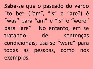 Sabe-se que o passado do verbo
“to be” (“am”, “is” e “are”) é
“was” para “am” e “is” e “were”
para “are” . No entanto, em se
tratando       de      sentenças
condicionais, usa-se “were” para
todas as pessoas, como nos
exemplos:
 