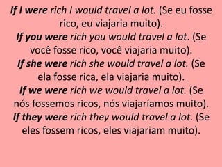 If I were rich I would travel a lot. (Se eu fosse
             rico, eu viajaria muito).
  If you were rich you would travel a lot. (Se
      você fosse rico, você viajaria muito).
  If she were rich she would travel a lot. (Se
        ela fosse rica, ela viajaria muito).
   If we were rich we would travel a lot. (Se
 nós fossemos ricos, nós viajaríamos muito).
 If they were rich they would travel a lot. (Se
    eles fossem ricos, eles viajariam muito).
 