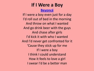 If I Were a Boy
                 Beyoncé
If I were a boy even just for a day
 I'd roll out of bed in the morning
    And throw on what I wanted
  And go drink beer with the guys
         And chase after girls
    I'd kick it with who I wanted
And I'd never get confronted for it
     'Cause they stick up for me
             If I were a boy
      I think I could understand
       How it feels to love a girl
     I swear I'd be a better man
 