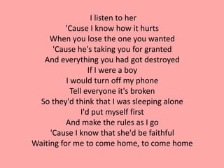 I listen to her
          'Cause I know how it hurts
     When you lose the one you wanted
      'Cause he's taking you for granted
   And everything you had got destroyed
                   If I were a boy
          I would turn off my phone
            Tell everyone it's broken
  So they'd think that I was sleeping alone
                I'd put myself first
          And make the rules as I go
     'Cause I know that she'd be faithful
Waiting for me to come home, to come home
 