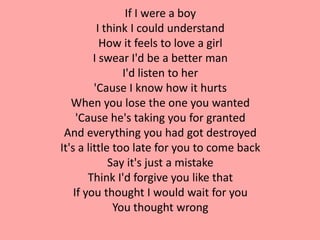 If I were a boy
          I think I could understand
           How it feels to love a girl
         I swear I'd be a better man
                I'd listen to her
         'Cause I know how it hurts
   When you lose the one you wanted
     'Cause he's taking you for granted
 And everything you had got destroyed
It's a little too late for you to come back
             Say it's just a mistake
        Think I'd forgive you like that
    If you thought I would wait for you
              You thought wrong
 