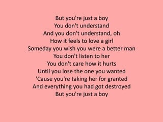 But you're just a boy
           You don't understand
      And you don't understand, oh
         How it feels to love a girl
Someday you wish you were a better man
           You don't listen to her
       You don't care how it hurts
    Until you lose the one you wanted
   'Cause you're taking her for granted
  And everything you had got destroyed
            But you're just a boy
 
