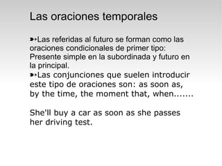 Las oraciones temporales
Las referidas al futuro se forman como las
oraciones condicionales de primer tipo:
Presente simple en la subordinada y futuro en
la principal.
Las conjunciones que suelen introducir
este tipo de oraciones son: as soon as,
by the time, the moment that, when.......

She'll buy a car as soon as she passes
her driving test.
 